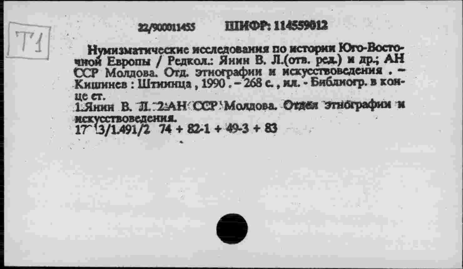 ﻿а/90001ИИ ШИФР: 114559012
Нумизматические исследования по истории Юго-Восточной Европы / Редкал.: Янин В. Л.(отв. ред.) и др^ АН ССР Молдова. Отд. этнографии и искусствоведения . -Кишинев : Штиинца, 1990. - 268 с., ил. - Библиогр. в кон-
13Ыин В. Л/2АНССР'Молдова. Отдел этнографии и искусствоведения.
1TÙ/1.491/2 74 + 82-1 + 49-3 + 83